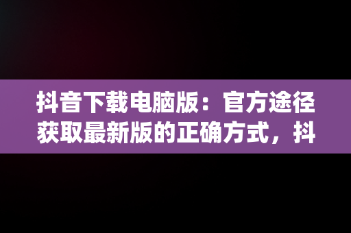 抖音下载电脑版：官方途径获取最新版的正确方式，抖音app电脑版下载安装最新版 