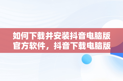 如何下载并安装抖音电脑版官方软件，抖音下载电脑版官方下载怎么安装到桌面 