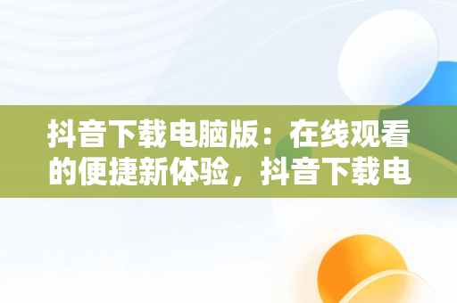 抖音下载电脑版：在线观看的便捷新体验，抖音下载电脑版在线观看视频 