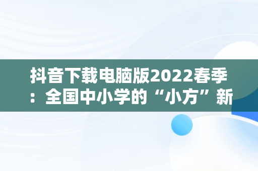 抖音下载电脑版2022春季：全国中小学的“小方”新现象，抖音中小学网络云平台 