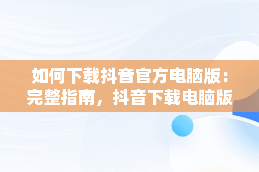 如何下载抖音官方电脑版：完整指南，抖音下载电脑版官方下载 