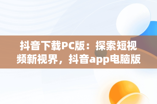 抖音下载PC版：探索短视频新视界，抖音app电脑版下载安装最新版 