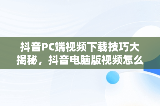 抖音PC端视频下载技巧大揭秘，抖音电脑版视频怎么下载 