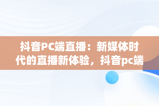 抖音PC端直播：新媒体时代的直播新体验，抖音pc端直播平台叫什么 