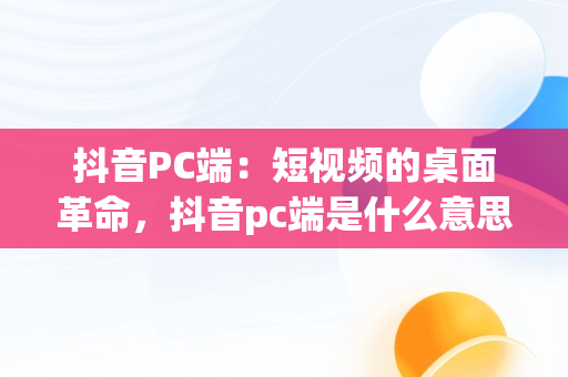 抖音PC端：短视频的桌面革命，抖音pc端是什么意思啊怎么弄 