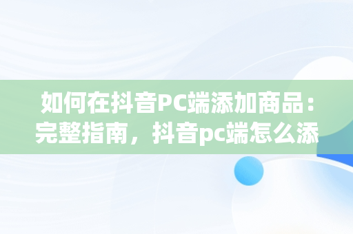 如何在抖音PC端添加商品：完整指南，抖音pc端怎么添加商品橱窗 