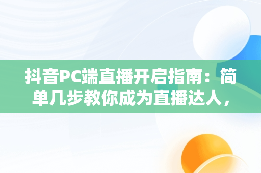 抖音PC端直播开启指南：简单几步教你成为直播达人，抖音PC端怎么开直播权限 