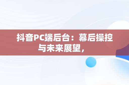 抖音PC端后台：幕后操控与未来展望， 