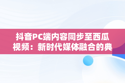 抖音PC端内容同步至西瓜视频：新时代媒体融合的典范， 