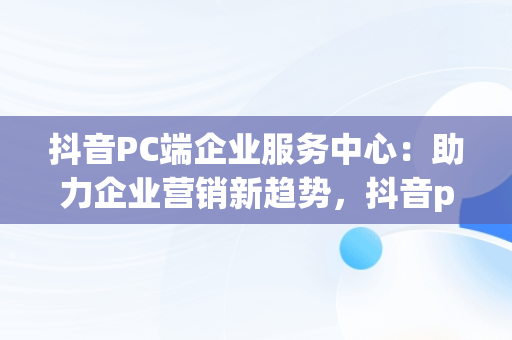 抖音PC端企业服务中心：助力企业营销新趋势，抖音pc端企业服务中心怎么进 