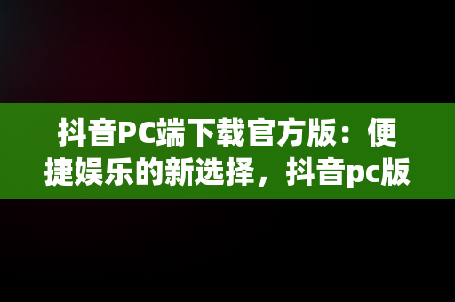 抖音PC端下载官方版：便捷娱乐的新选择，抖音pc版客户端下载 