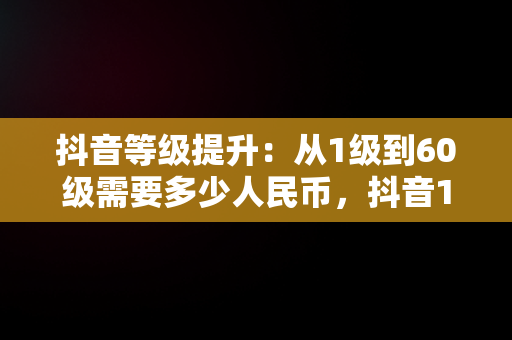 抖音等级提升：从1级到60级需要多少人民币，抖音1到60级需要刷多少人民币 