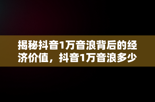 揭秘抖音1万音浪背后的经济价值，抖音1万音浪多少钱主播赚多少 