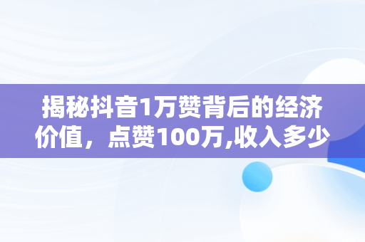 揭秘抖音1万赞背后的经济价值，点赞100万,收入多少 