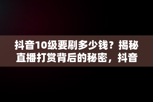 抖音10级要刷多少钱？揭秘直播打赏背后的秘密，抖音10级要刷多少钱? 