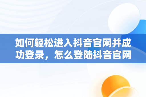 如何轻松进入抖音官网并成功登录，怎么登陆抖音官网 