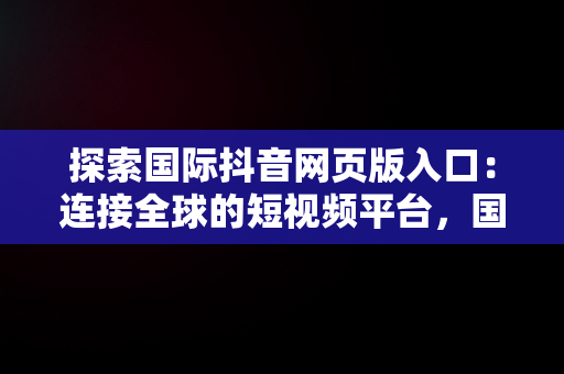 探索国际抖音网页版入口：连接全球的短视频平台，国际抖音版官网 