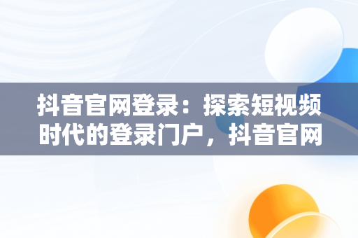 抖音官网登录：探索短视频时代的登录门户，抖音官网网站登录 