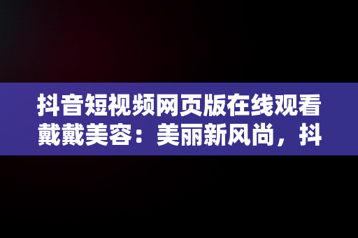 抖音短视频网页版在线观看戴戴美容：美丽新风尚，抖音短视频网页版官网 