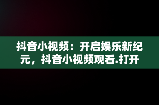 抖音小视频：开启娱乐新纪元，抖音小视频观看.打开不了 