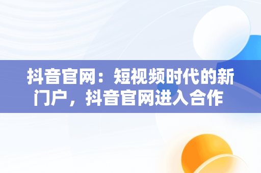 抖音官网：短视频时代的新门户，抖音官网进入合作 