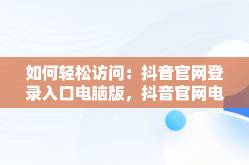 如何轻松访问：抖音官网登录入口电脑版，抖音官网电脑版登录 