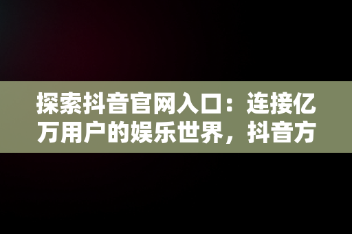 探索抖音官网入口：连接亿万用户的娱乐世界，抖音方官网站 