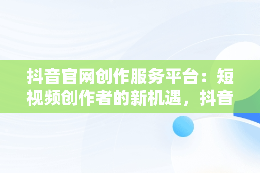 抖音官网创作服务平台：短视频创作者的新机遇，抖音官网创作服务平台入口 