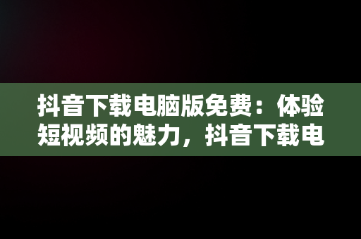 抖音下载电脑版免费：体验短视频的魅力，抖音下载电脑版官方下载 