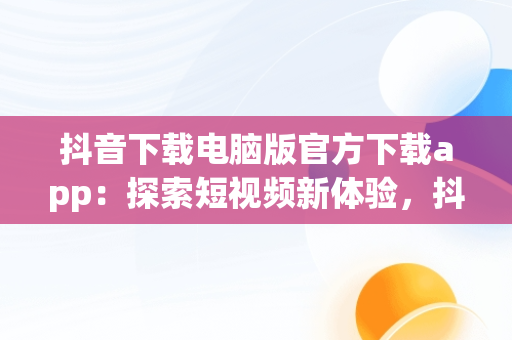 抖音下载电脑版官方下载app：探索短视频新体验，抖音下载电脑版官网下载 