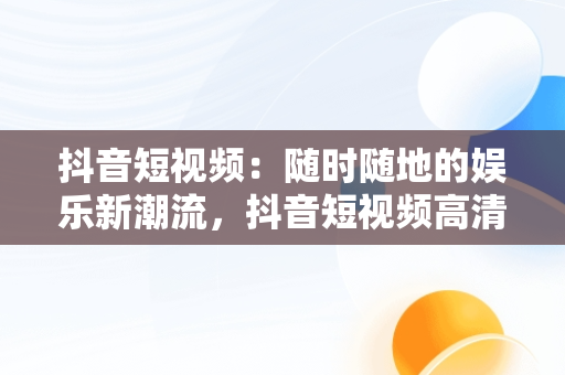 抖音短视频：随时随地的娱乐新潮流，抖音短视频****观看 