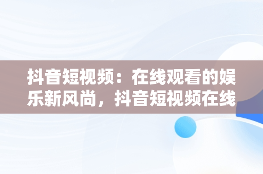 抖音短视频：在线观看的娱乐新风尚，抖音短视频在线观看抖音怎么看 