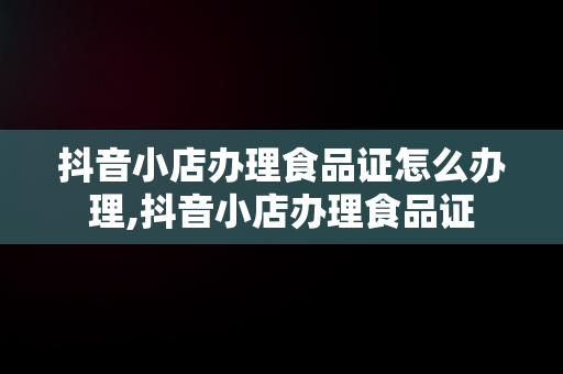 抖音小店办理食品证怎么办理,抖音小店办理食品证