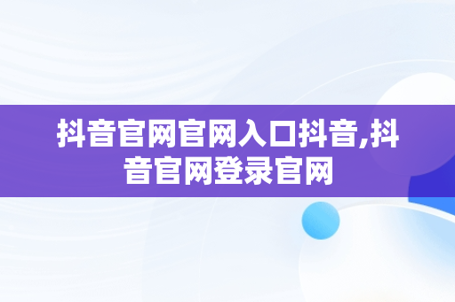 抖音官网官网入口抖音,抖音官网登录官网