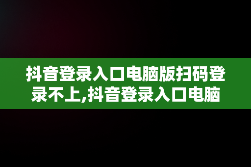 抖音登录入口电脑版扫码登录不上,抖音登录入口电脑版扫码登录