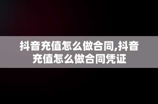 抖音充值怎么做合同,抖音充值怎么做合同凭证