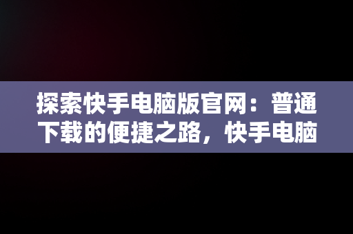 探索快手电脑版官网：普通下载的便捷之路，快手电脑下载电脑版安装 