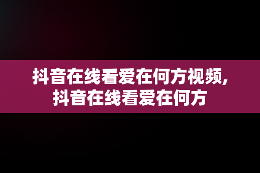 抖音在线看爱在何方视频,抖音在线看爱在何方