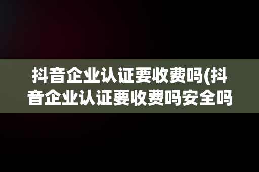 抖音企业认证要收费吗(抖音企业认证要收费吗安全吗)