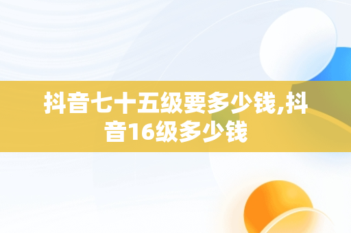 抖音七十五级要多少钱,抖音16级多少钱