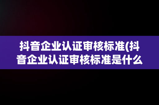 抖音企业认证审核标准(抖音企业认证审核标准是什么)