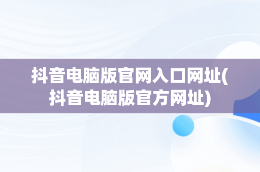 抖音电脑版官网入口网址(抖音电脑版官方网址)