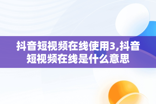 抖音短视频在线使用3,抖音短视频在线是什么意思