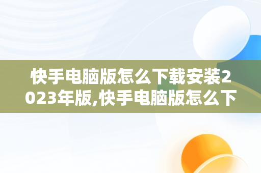 快手电脑版怎么下载安装2023年版,快手电脑版怎么下载安装