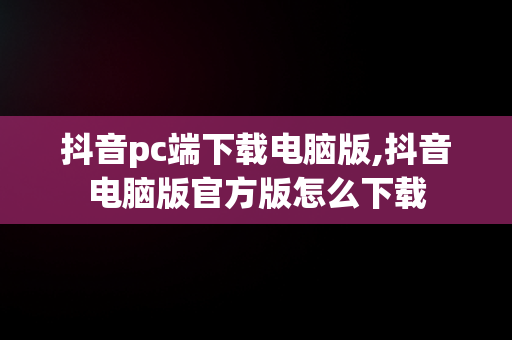 抖音pc端下载电脑版,抖音电脑版官方版怎么下载