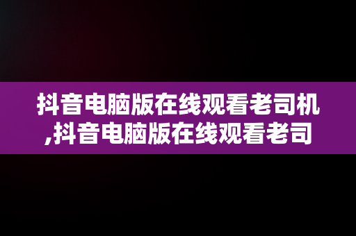 抖音电脑版在线观看老司机,抖音电脑版在线观看老司机直播