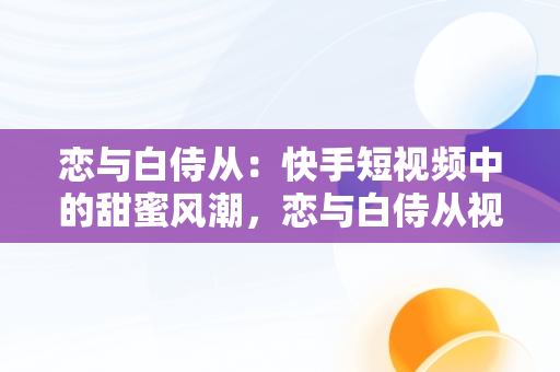 恋与白侍从：快手短视频中的甜蜜风潮，恋与白侍从视频大全 