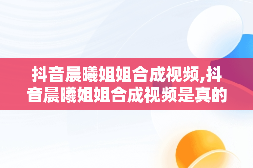 抖音晨曦姐姐合成视频,抖音晨曦姐姐合成视频是真的吗