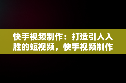 快手视频制作：打造引人入胜的短视频，快手视频制作怎么弄 