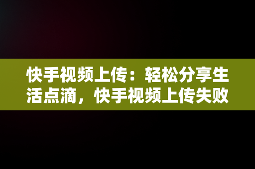 快手视频上传：轻松分享生活点滴，快手视频上传失败是什么原因造成的 